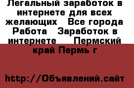 Легальный заработок в интернете для всех желающих - Все города Работа » Заработок в интернете   . Пермский край,Пермь г.